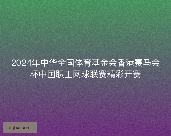 2024年中华全国体育基金会香港赛马会杯中国职工网球联赛精彩开赛