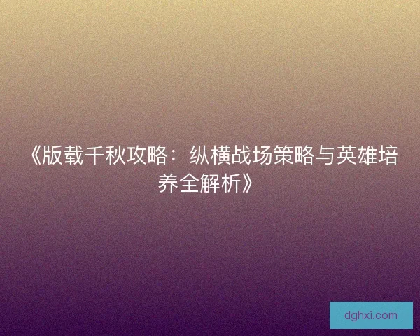 《版载千秋攻略：纵横战场策略与英雄培养全解析》