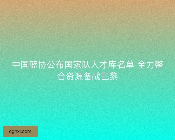 中国篮协公布国家队人才库名单 全力整合资源备战巴黎