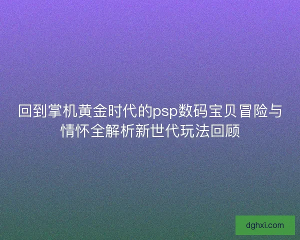 回到掌机黄金时代的psp数码宝贝冒险与情怀全解析新世代玩法回顾 回到掌机黄金时代的psp数码宝贝冒险与情怀全解析新世代玩法回顾
