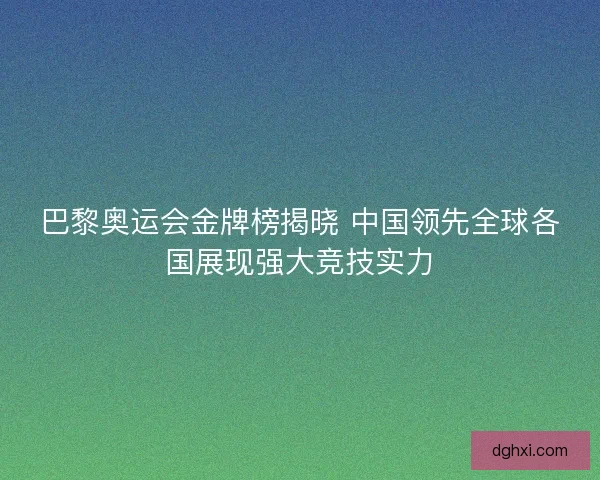 巴黎奥运会金牌榜揭晓 中国领先全球各国展现强大竞技实力