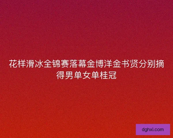 花样滑冰全锦赛落幕金博洋金书贤分别摘得男单女单桂冠