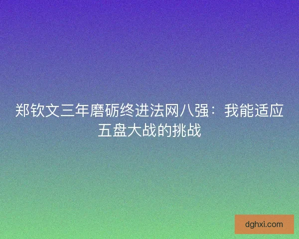 郑钦文三年磨砺终进法网八强:我能适应五盘大战的挑战 郑钦文三年磨砺终进法网八强:我能适应五盘大战的挑战