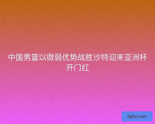 中国男篮以微弱优势战胜沙特迎来亚洲杯开门红 中国男篮以微弱优势战胜沙特迎来亚洲杯开门红