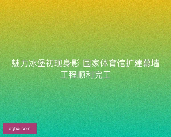 魅力冰堡初现身影 国家体育馆扩建幕墙工程顺利完工