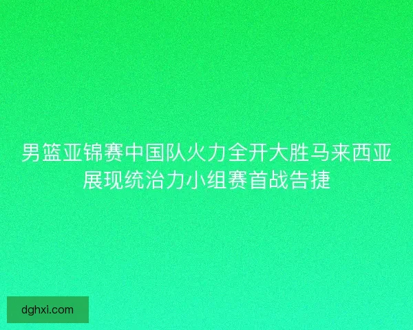 男篮亚锦赛中国队火力全开大胜马来西亚展现统治力小组赛首战告捷 男篮亚锦赛中国队火力全开大胜马来西亚展现统治力小组赛首战告捷