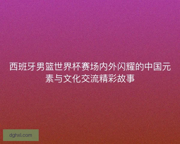 西班牙男篮世界杯赛场内外闪耀的中国元素与文化交流精彩故事 西班牙男篮世界杯赛场内外闪耀的中国元素与文化交流精彩故事