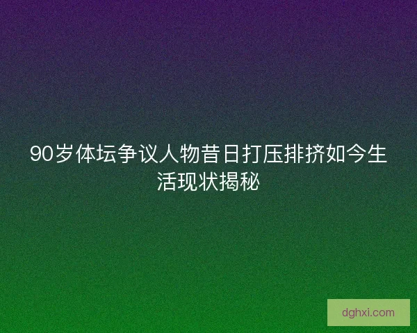 90岁体坛争议人物昔日打压排挤如今生活现状揭秘 90岁体坛争议人物昔日打压排挤如今生活现状揭秘