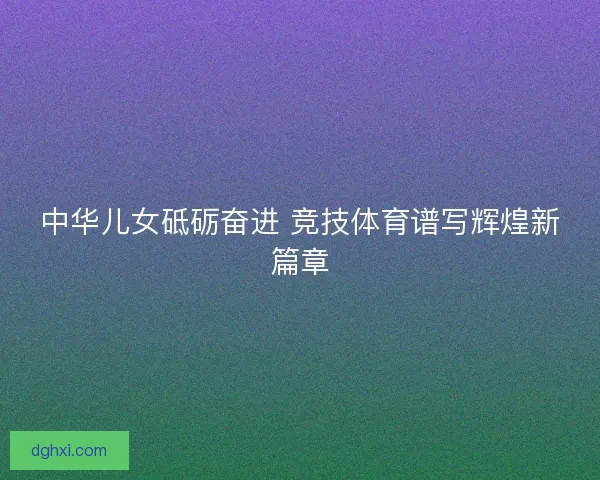 中华儿女砥砺奋进 竞技体育谱写辉煌新篇章 中华儿女砥砺奋进 竞技体育谱写辉煌新篇章