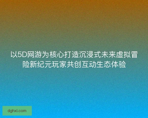 以5D网游为核心打造沉浸式未来虚拟冒险新纪元玩家共创互动生态体验