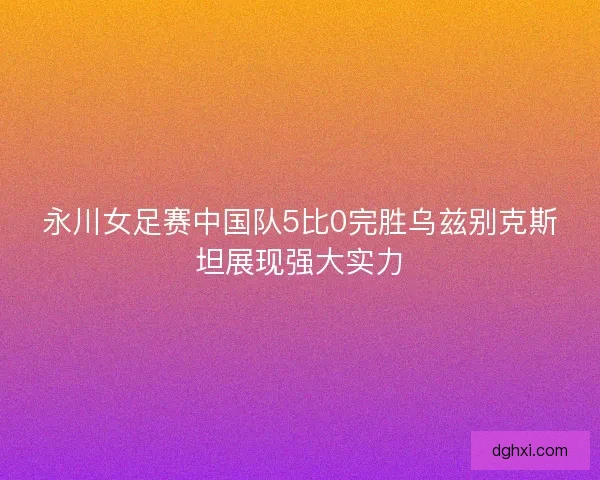 永川女足赛中国队5比0完胜乌兹别克斯坦展现强大实力 永川女足赛中国队5比0完胜乌兹别克斯坦展现强大实力