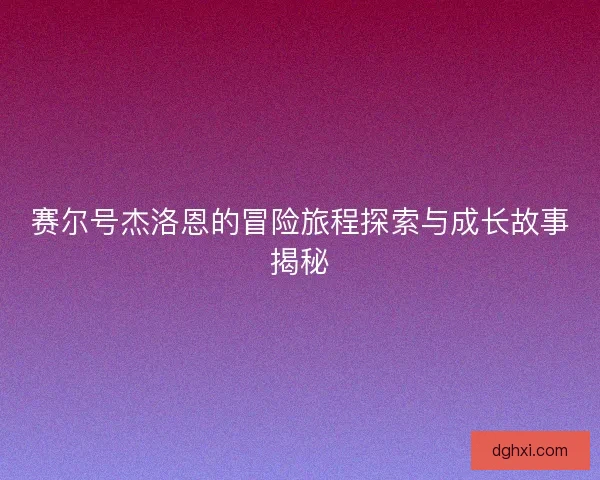 赛尔号杰洛恩的冒险旅程探索与成长故事揭秘 赛尔号杰洛恩的冒险旅程探索与成长故事揭秘