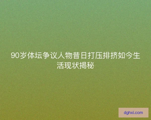 90岁体坛争议人物昔日打压排挤如今生活现状揭秘 90岁体坛争议人物昔日打压排挤如今生活现状揭秘