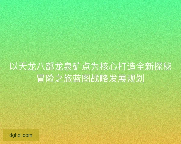 以天龙八部龙泉矿点为核心打造全新探秘冒险之旅蓝图战略发展规划 以天龙八部龙泉矿点为核心打造全新探秘冒险之旅蓝图战略发展规划