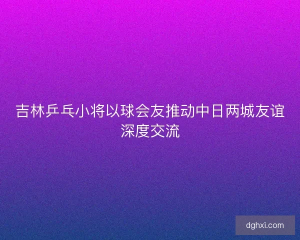 吉林乒乓小将以球会友推动中日两城友谊深度交流 吉林乒乓小将以球会友推动中日两城友谊深度交流