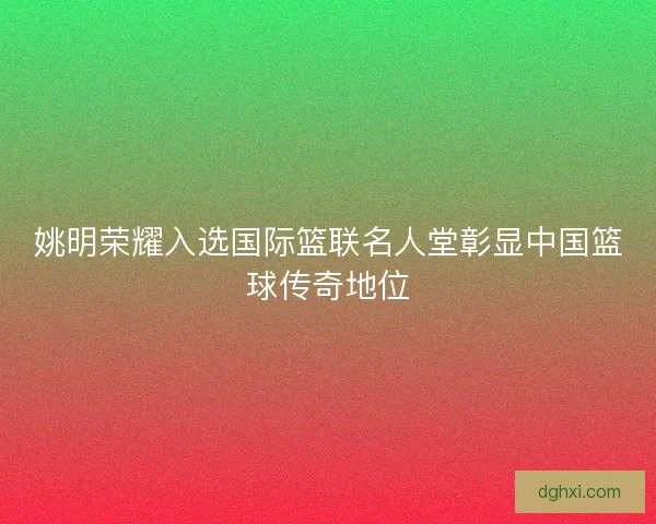姚明荣耀入选国际篮联名人堂彰显中国篮球传奇地位 姚明荣耀入选国际篮联名人堂彰显中国篮球传奇地位