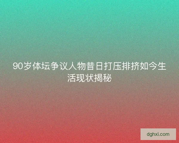 90岁体坛争议人物昔日打压排挤如今生活现状揭秘 90岁体坛争议人物昔日打压排挤如今生活现状揭秘