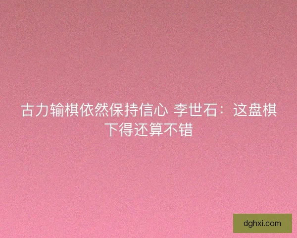 古力输棋依然保持信心 李世石:这盘棋下得还算不错 古力输棋依然保持信心 李世石:这盘棋下得还算不错