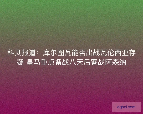 科贝报道：库尔图瓦能否出战瓦伦西亚存疑 皇马重点备战八天后客战阿森纳