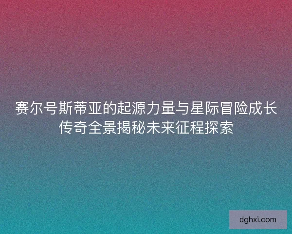 赛尔号斯蒂亚的起源力量与星际冒险成长传奇全景揭秘未来征程探索