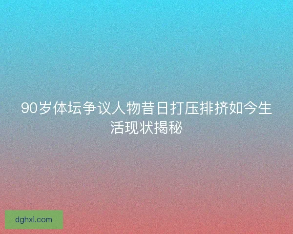 90岁体坛争议人物昔日打压排挤如今生活现状揭秘