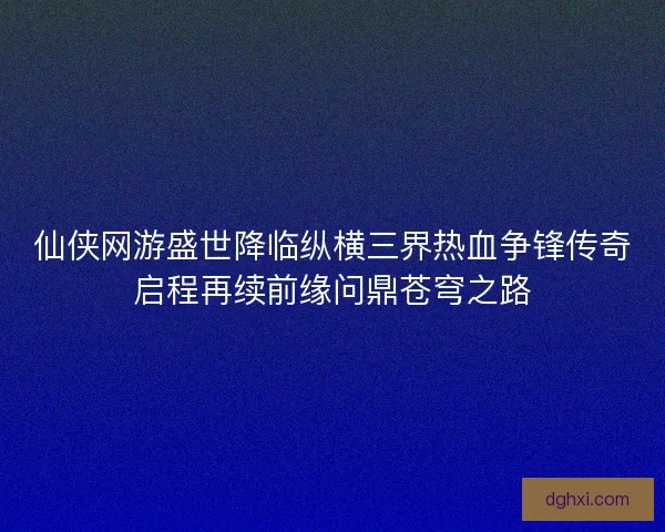 仙侠网游盛世降临纵横三界热血争锋传奇启程再续前缘问鼎苍穹之路