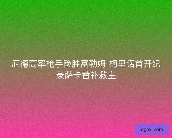 厄德高率枪手险胜富勒姆 梅里诺首开纪录萨卡替补救主