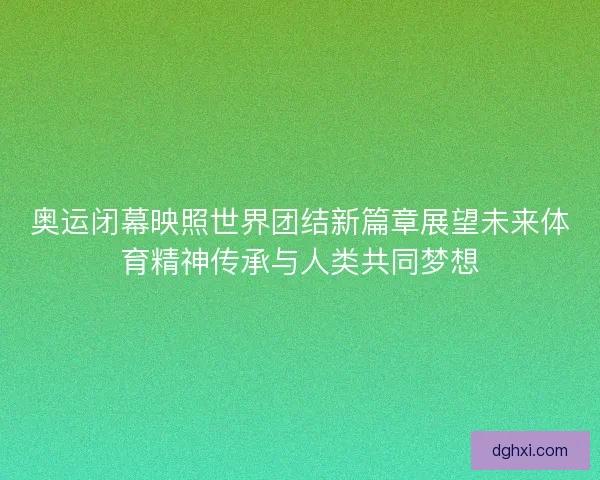 奥运闭幕映照世界团结新篇章展望未来体育精神传承与人类共同梦想