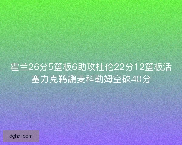 霍兰26分5篮板6助攻杜伦22分12篮板活塞力克鹈鹕麦科勒姆空砍40分 霍兰26分5篮板6助攻杜伦22分12篮板活塞力克鹈鹕麦科勒姆空砍40分