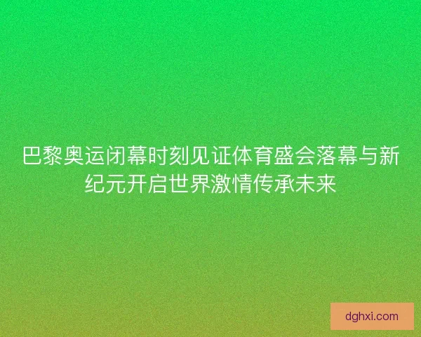 巴黎奥运闭幕时刻见证体育盛会落幕与新纪元开启世界激情传承未来 巴黎奥运闭幕时刻见证体育盛会落幕与新纪元开启世界激情传承未来
